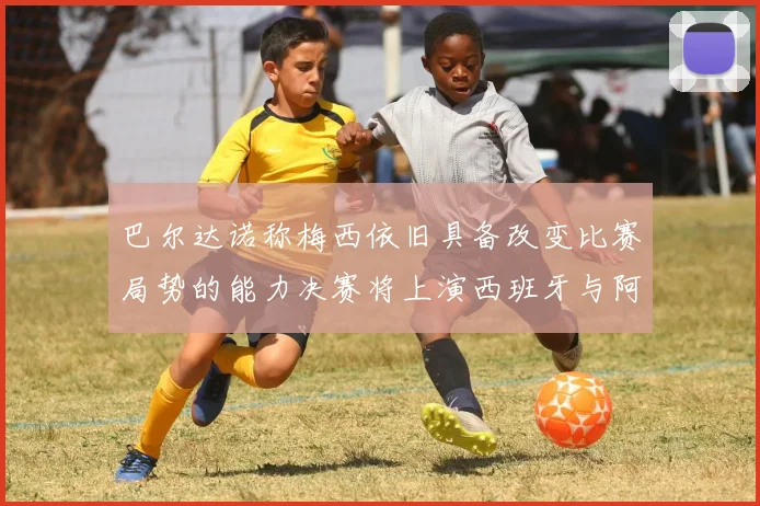 巴尔达诺称梅西依旧具备改变比赛局势的能力决赛将上演西班牙与阿根廷的对决