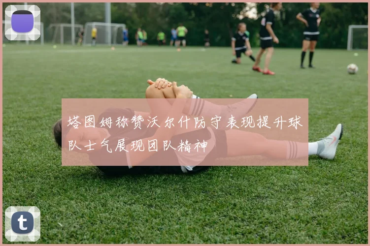 塔图姆称赞沃尔什防守表现提升球队士气展现团队精神