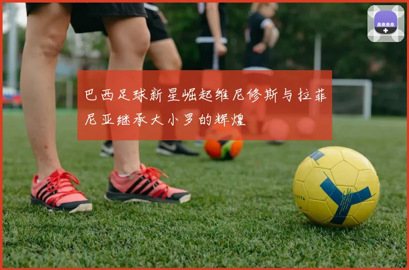 巴西足球新星崛起维尼修斯与拉菲尼亚继承大小罗的辉煌