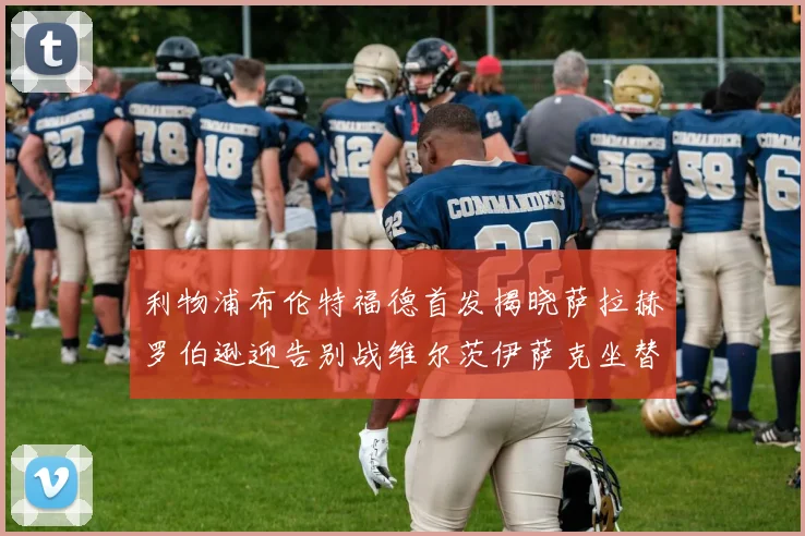 利物浦布伦特福德首发揭晓萨拉赫罗伯逊迎告别战维尔茨伊萨克坐替补席