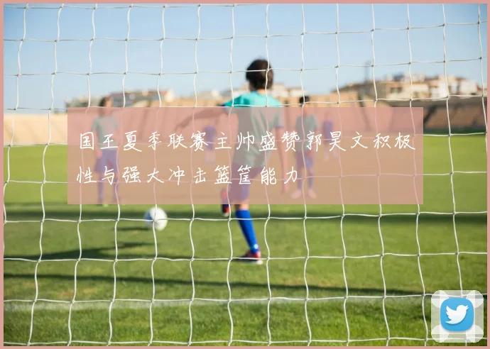 国王夏季联赛主帅盛赞郭昊文积极性与强大冲击篮筐能力