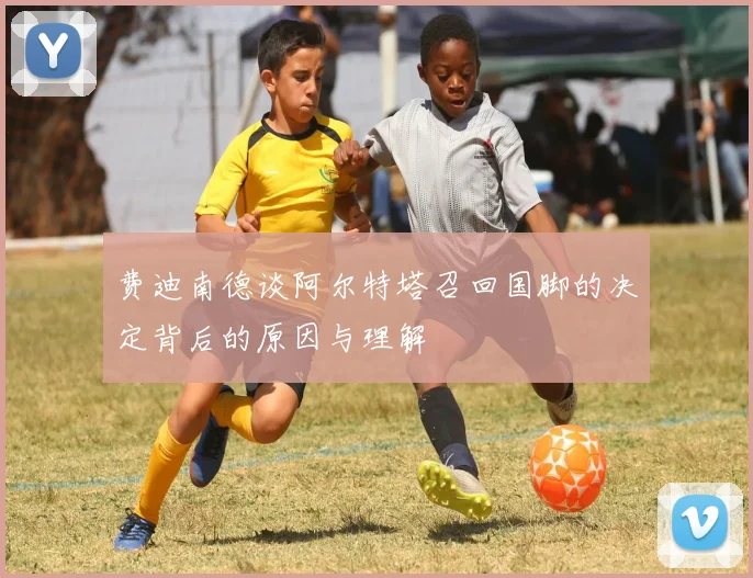 费迪南德谈阿尔特塔召回国脚的决定背后的原因与理解