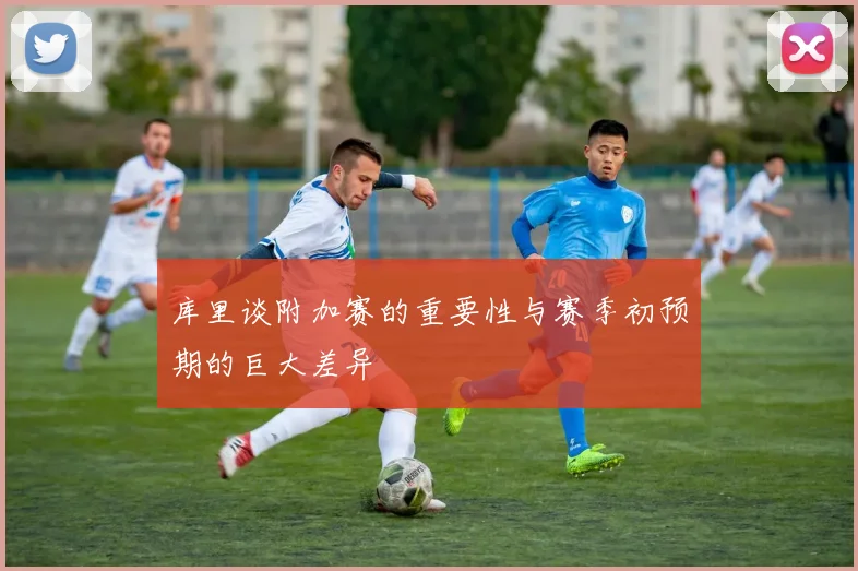库里谈附加赛的重要性与赛季初预期的巨大差异