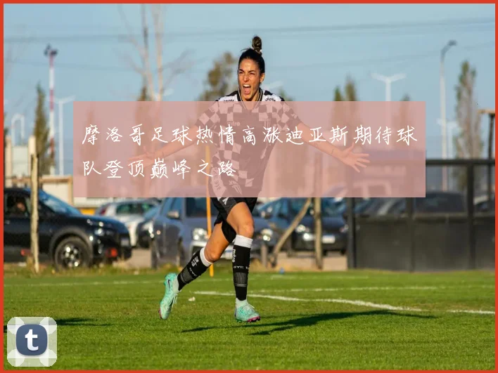 摩洛哥足球热情高涨迪亚斯期待球队登顶巅峰之路