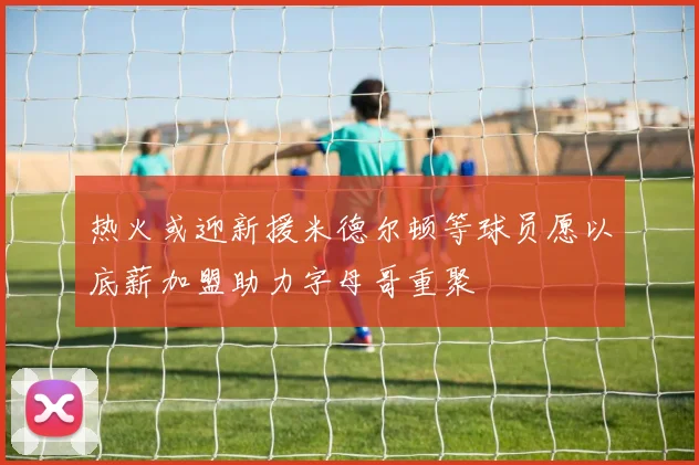 热火或迎新援米德尔顿等球员愿以底薪加盟助力字母哥重聚