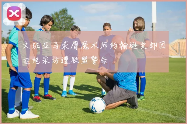 文班亚马荣膺魔术师约翰逊奖却因拒绝采访遭联盟警告
