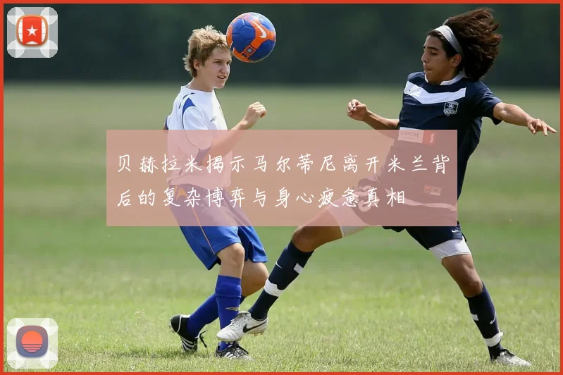 贝赫拉米揭示马尔蒂尼离开米兰背后的复杂博弈与身心疲惫真相