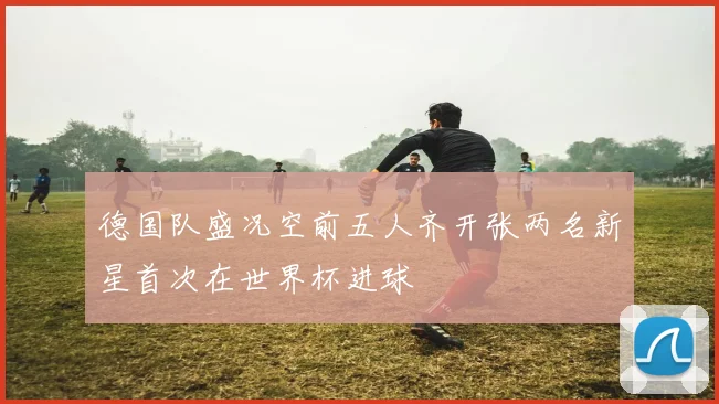 德国队盛况空前五人齐开张两名新星首次在世界杯进球