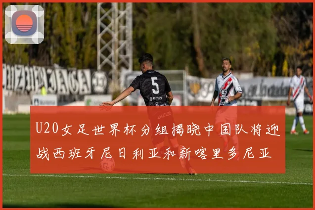 U20女足世界杯分组揭晓中国队将迎战西班牙尼日利亚和新喀里多尼亚