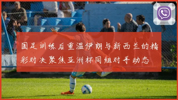 国足训练后重温伊朗与新西兰的精彩对决聚焦亚洲杯同组对手动态