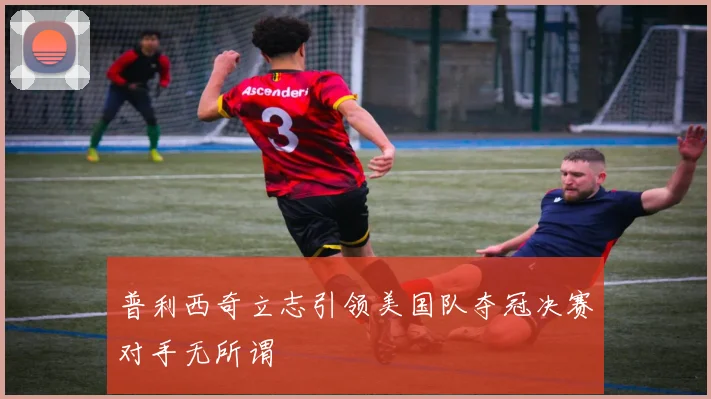 普利西奇立志引领美国队夺冠决赛对手无所谓
