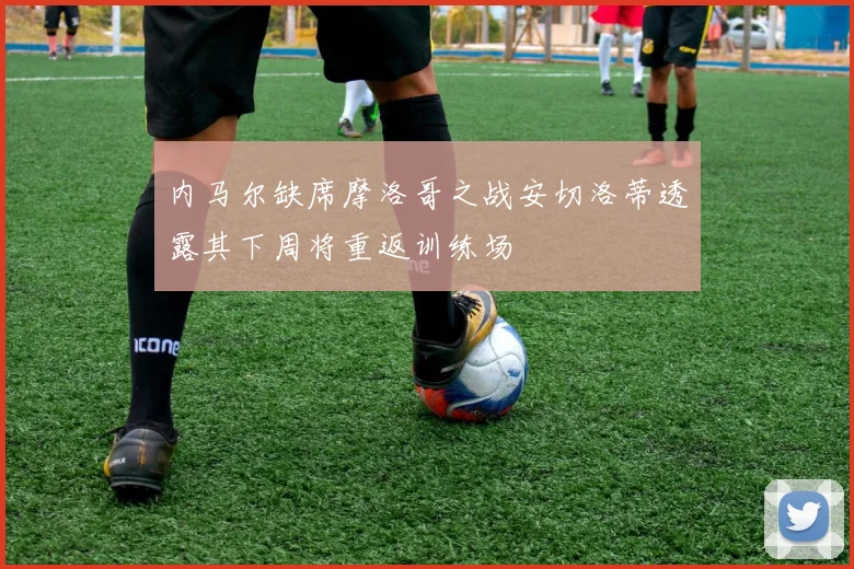 内马尔缺席摩洛哥之战安切洛蒂透露其下周将重返训练场