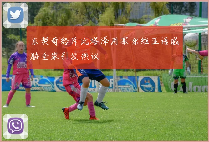 东契奇怒斥比塔泽用塞尔维亚语威胁全家引发热议