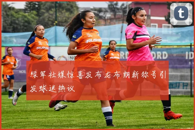 绿军社媒惊喜发布龙布朗新称号引发球迷热议
